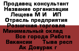 Продавец-консультант › Название организации ­ Лещева М.И., ИП › Отрасль предприятия ­ Розничная торговля › Минимальный оклад ­ 15 000 - Все города Работа » Вакансии   . Тыва респ.,Ак-Довурак г.